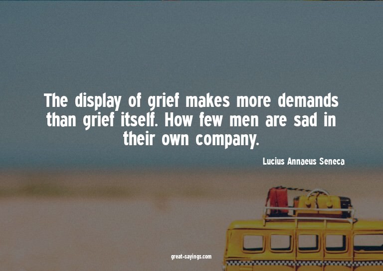 The display of grief makes more demands than grief itse