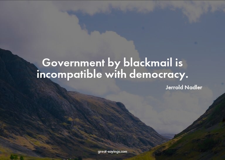 Government by blackmail is incompatible with democracy.