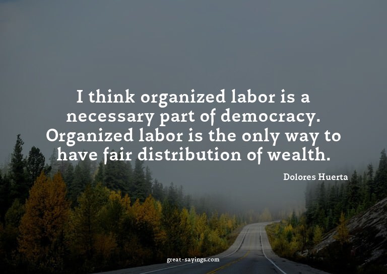 I think organized labor is a necessary part of democrac