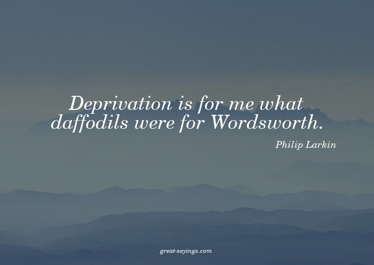Deprivation is for me what daffodils were for Wordswort
