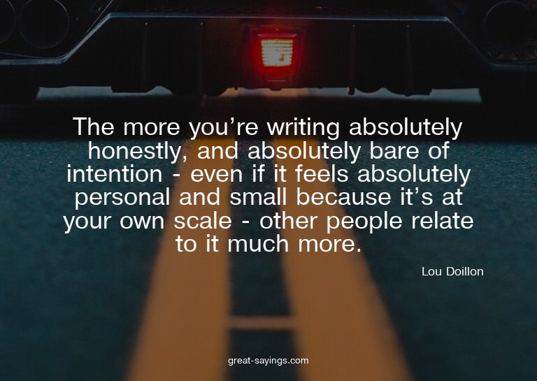 The more you're writing absolutely honestly, and absolu