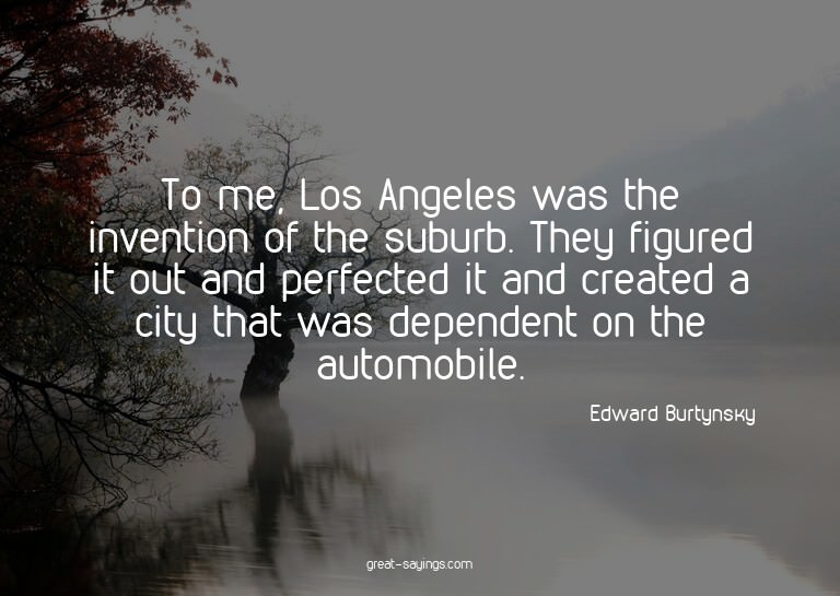 To me, Los Angeles was the invention of the suburb. The