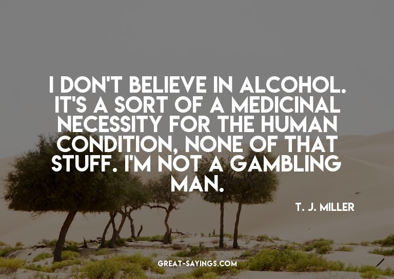 I don't believe in alcohol. It's a sort of a medicinal
