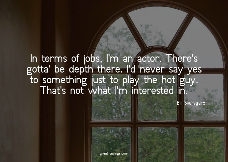 In terms of jobs, I'm an actor. There's gotta' be depth
