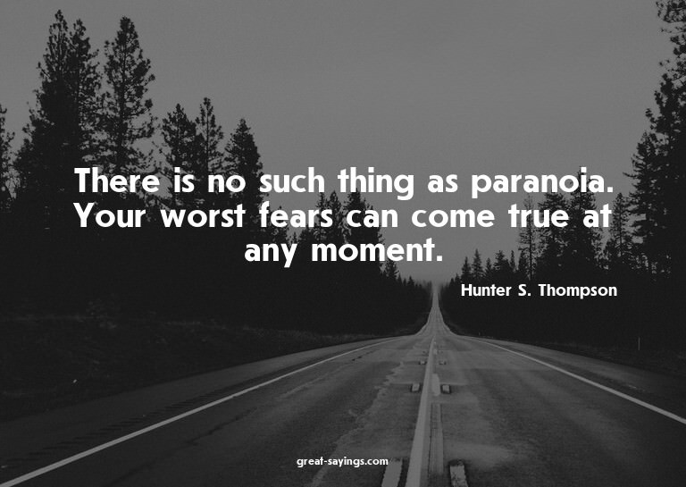 There is no such thing as paranoia. Your worst fears ca