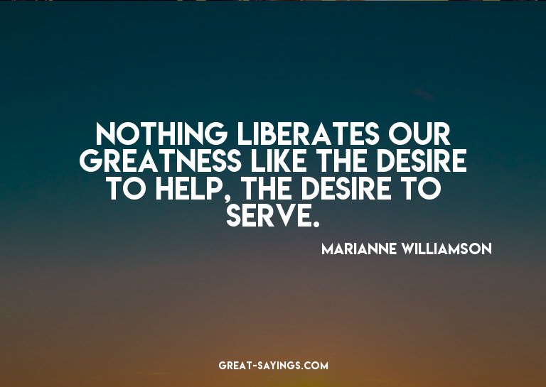 Nothing liberates our greatness like the desire to help