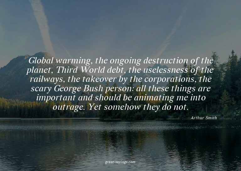 Global warming, the ongoing destruction of the planet,