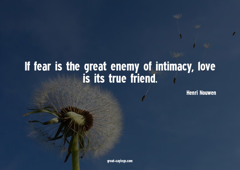 If fear is the great enemy of intimacy, love is its tru