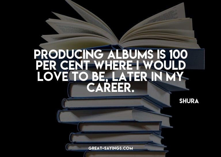 Producing albums is 100 per cent where I would love to