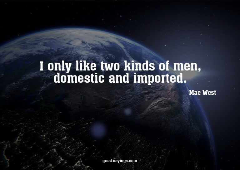 I only like two kinds of men, domestic and imported.

