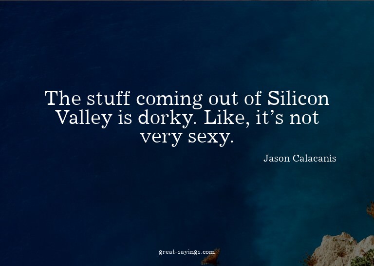The stuff coming out of Silicon Valley is dorky. Like,