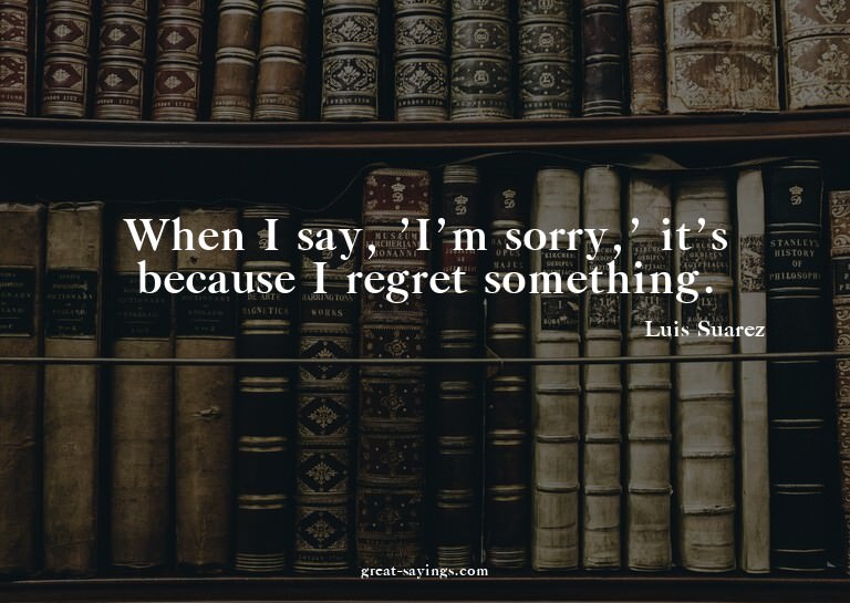 When I say, 'I'm sorry,' it's because I regret somethin