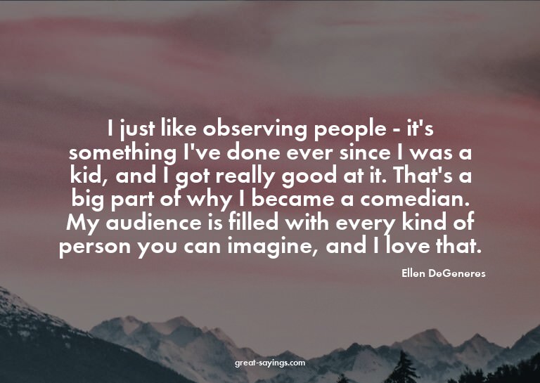I just like observing people - it's something I've done