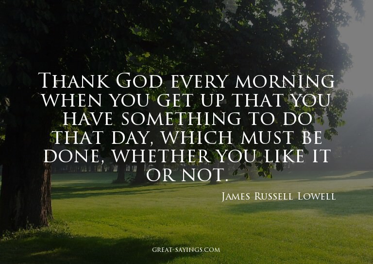 Thank God every morning when you get up that you have s