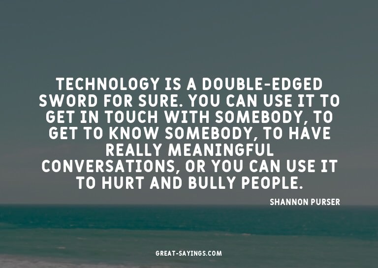 Technology is a double-edged sword for sure. You can us