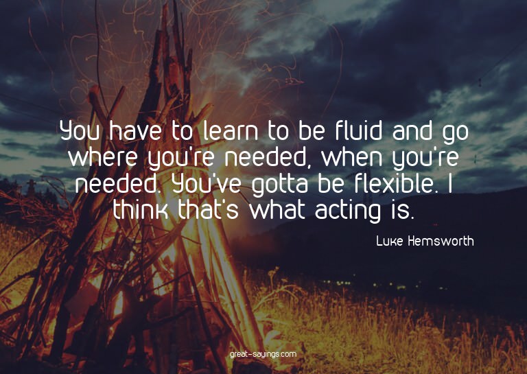 You have to learn to be fluid and go where you're neede