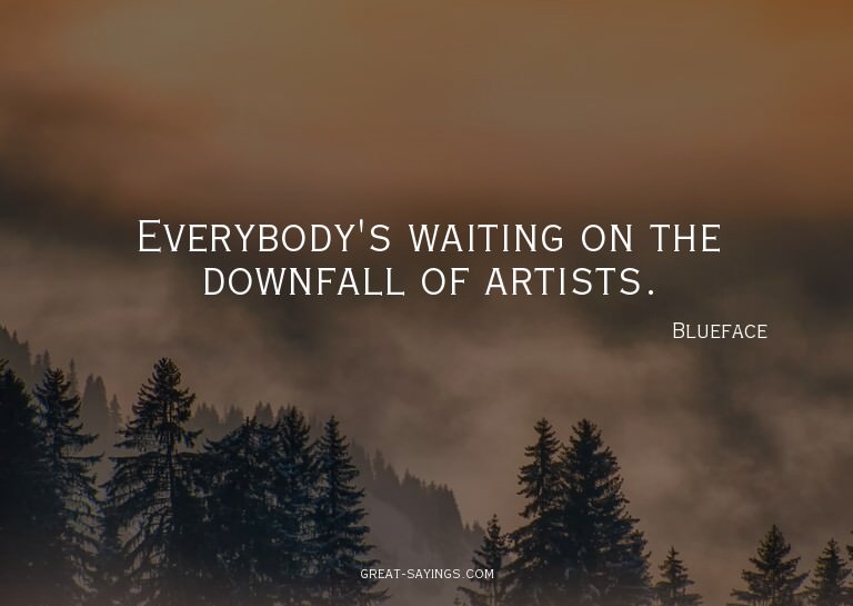 Everybody's waiting on the downfall of artists.

