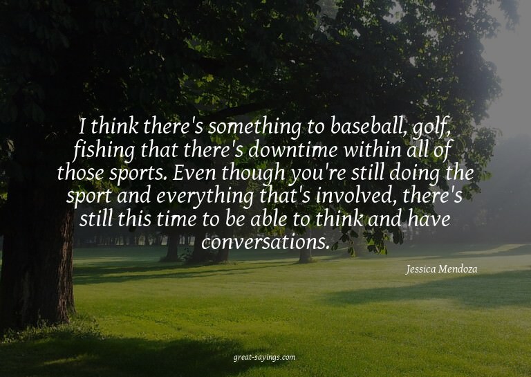 I think there's something to baseball, golf, fishing th
