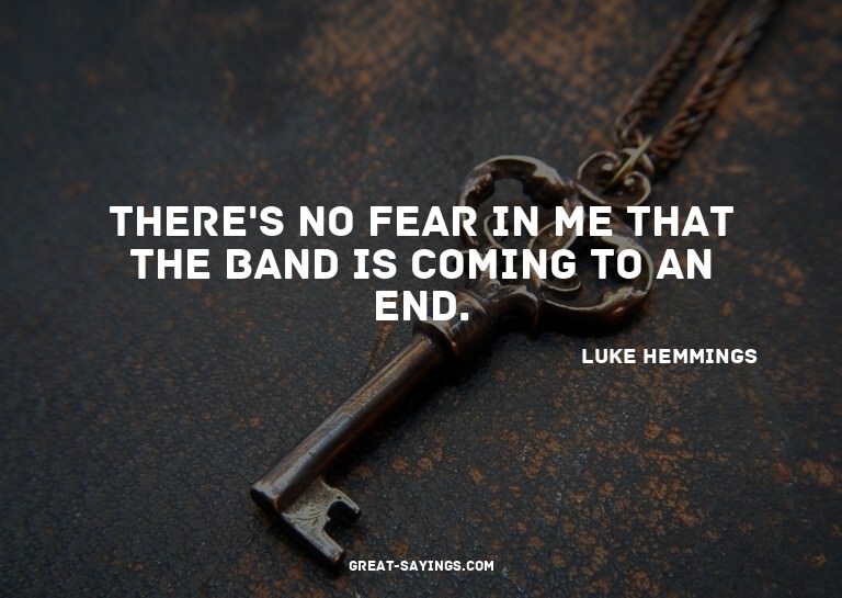 There's no fear in me that the band is coming to an end