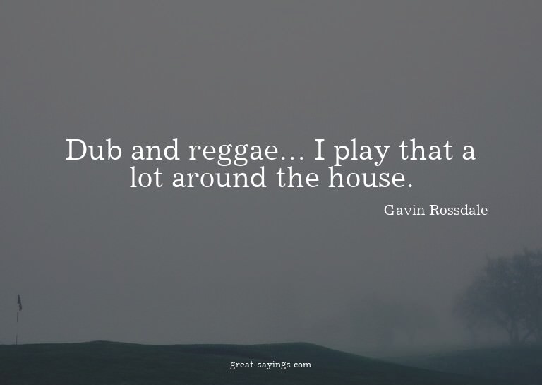 Dub and reggae... I play that a lot around the house.

