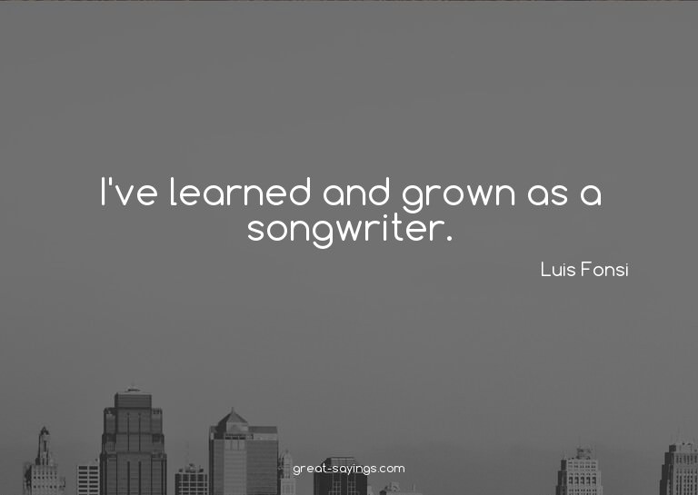 I've learned and grown as a songwriter.

