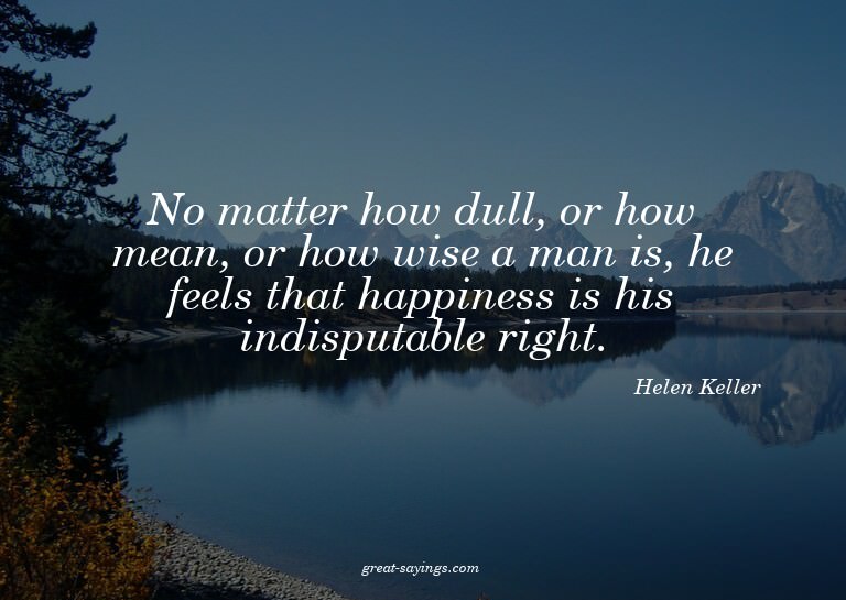 No matter how dull, or how mean, or how wise a man is,