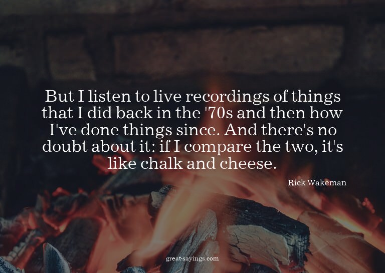 But I listen to live recordings of things that I did ba