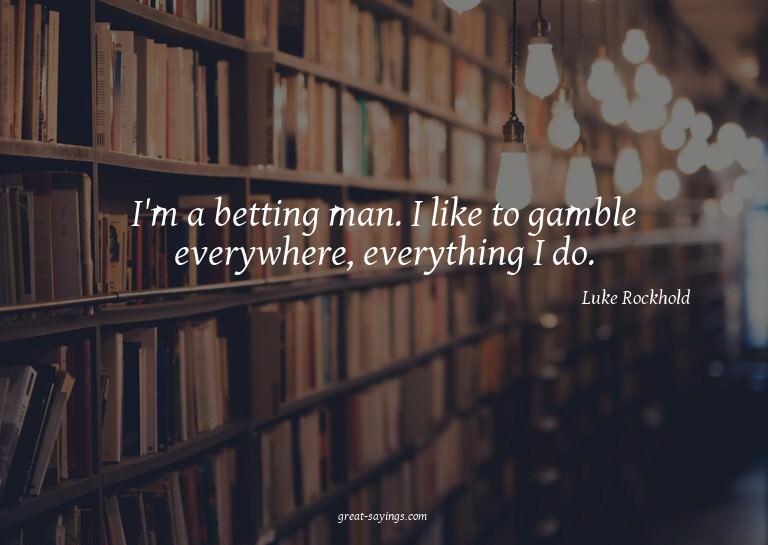 I'm a betting man. I like to gamble everywhere, everyth