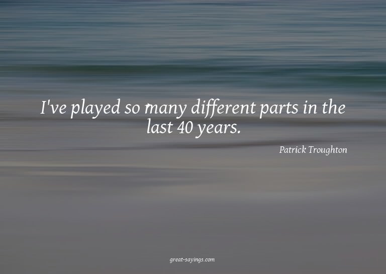 I've played so many different parts in the last 40 year