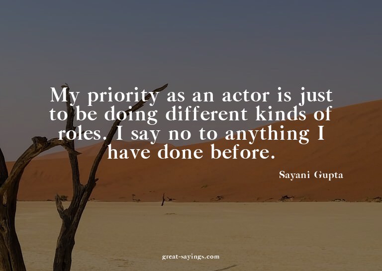 My priority as an actor is just to be doing different k