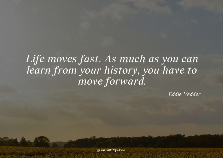 Life moves fast. As much as you can learn from your his