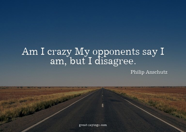 Am I crazy? My opponents say I am, but I disagree.

