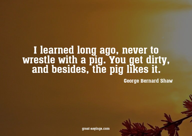 I learned long ago, never to wrestle with a pig. You ge