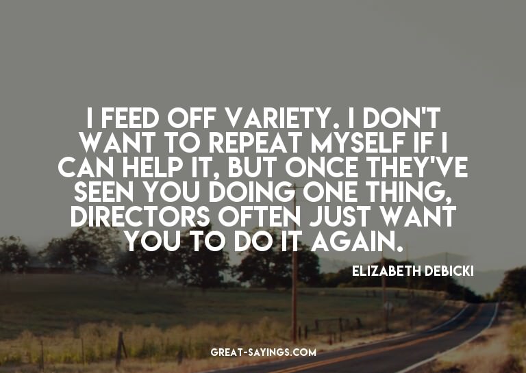 I feed off variety. I don't want to repeat myself if I