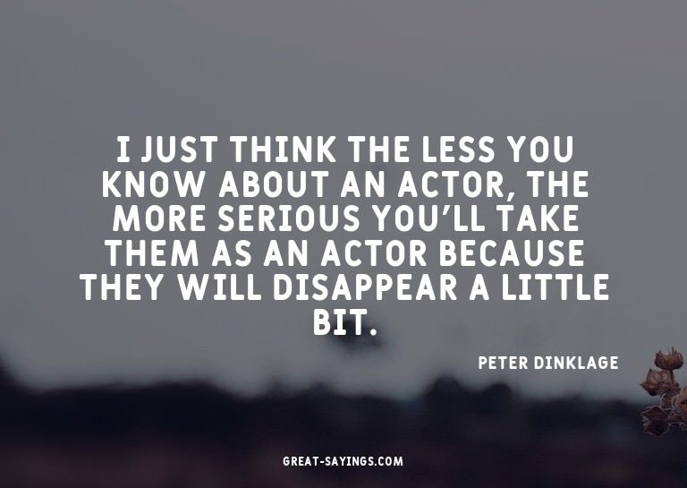 I just think the less you know about an actor, the more