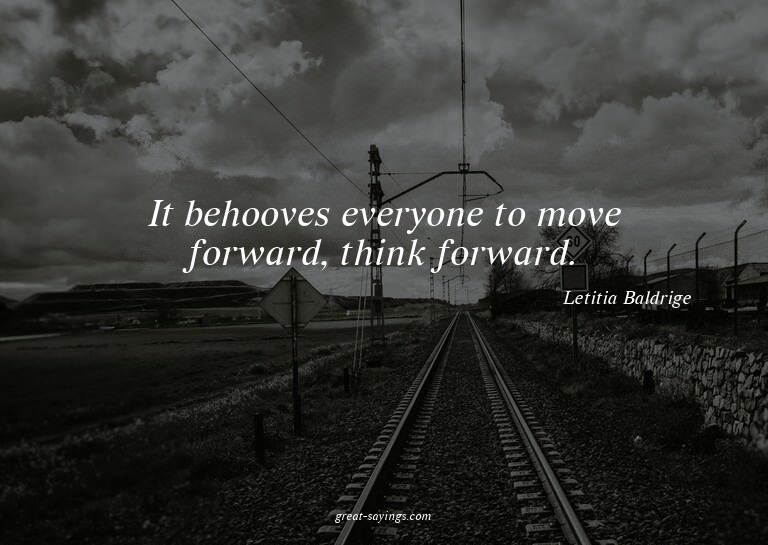 It behooves everyone to move forward, think forward.

