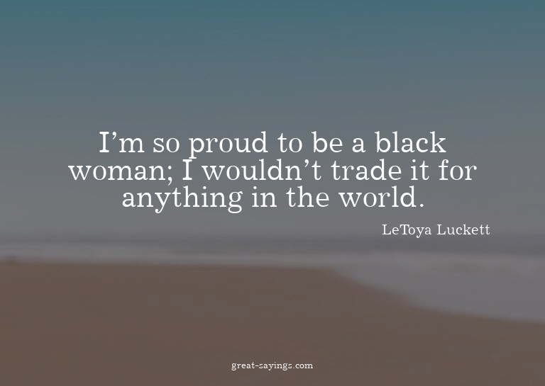 I'm so proud to be a black woman; I wouldn't trade it f
