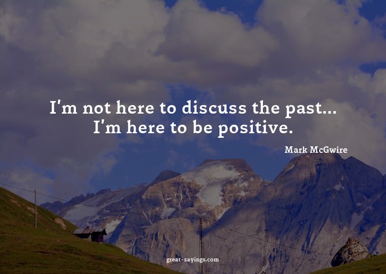 I'm not here to discuss the past... I'm here to be posi