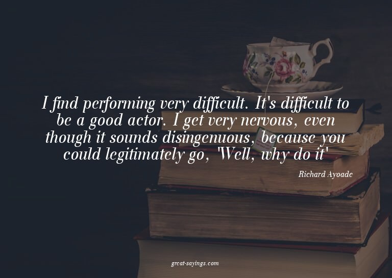I find performing very difficult. It's difficult to be