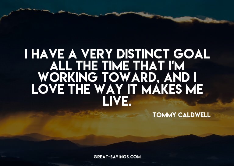 I have a very distinct goal all the time that I'm worki