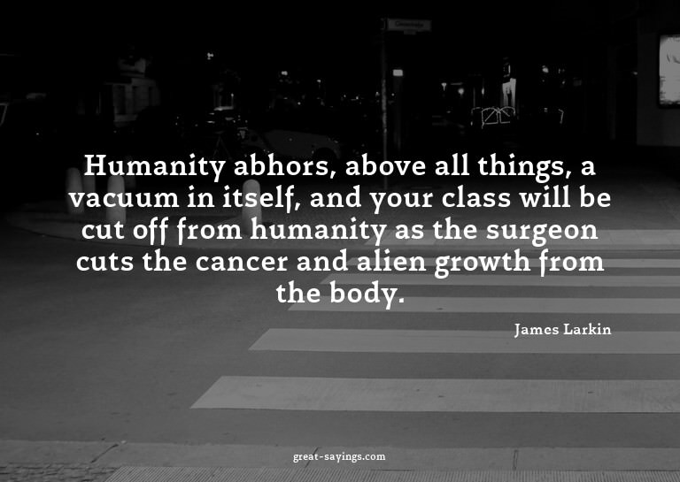 Humanity abhors, above all things, a vacuum in itself,