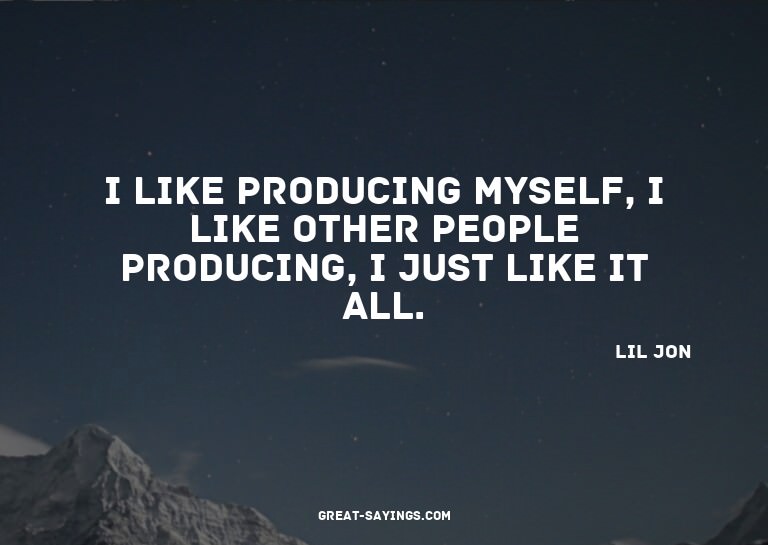 I like producing myself, I like other people producing,