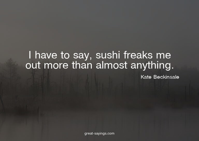 I have to say, sushi freaks me out more than almost any