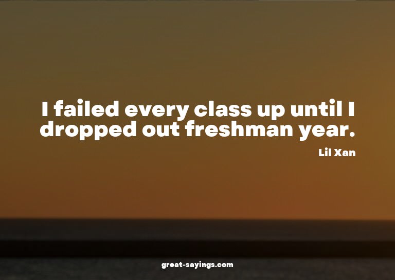 I failed every class up until I dropped out freshman ye