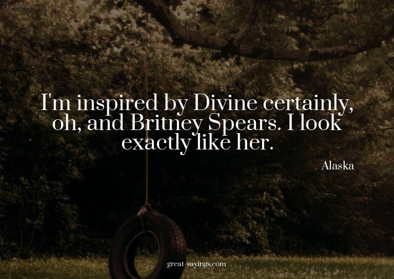 I'm inspired by Divine certainly, oh, and Britney Spear