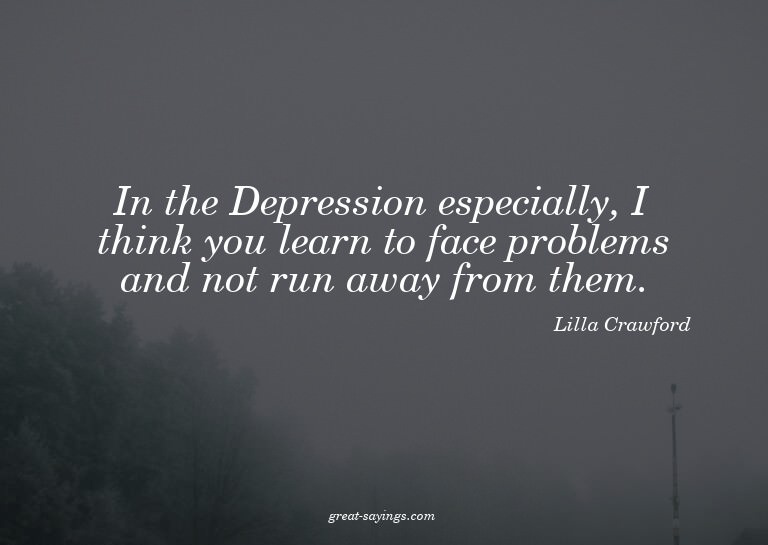 In the Depression especially, I think you learn to face