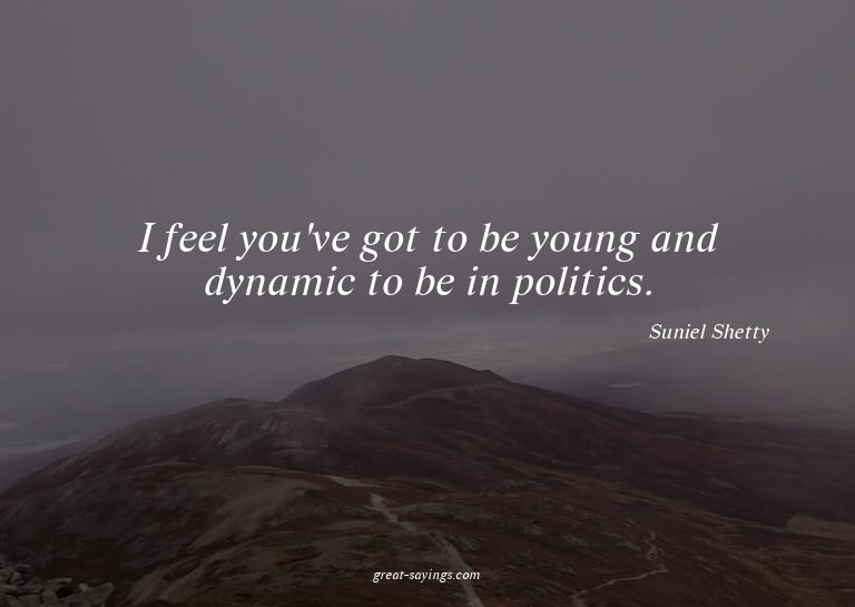 I feel you've got to be young and dynamic to be in poli