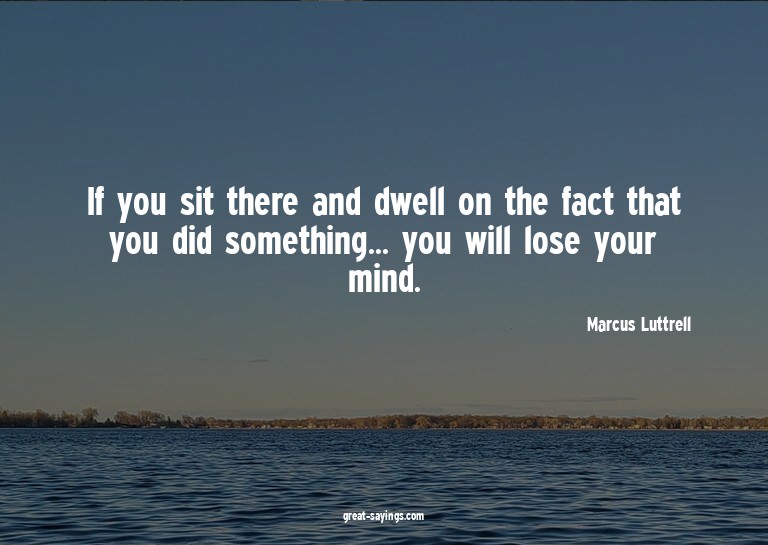 If you sit there and dwell on the fact that you did som