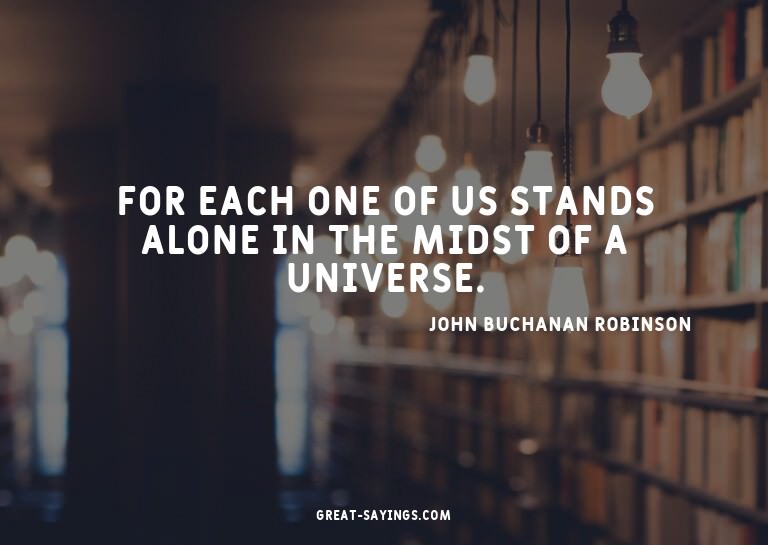 For each one of us stands alone in the midst of a unive