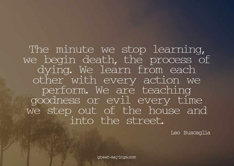 The minute we stop learning, we begin death, the proces